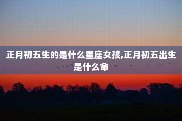 正月初五生的是什么星座女孩,正月初五出生是什么命