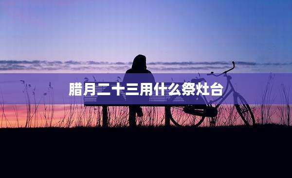 腊月二十三用什么祭灶台