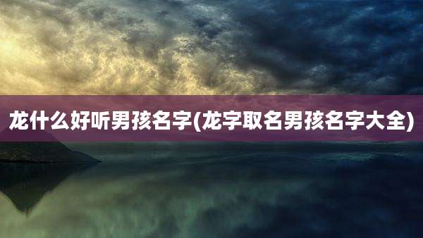 龙什么好听男孩名字(龙字取名男孩名字大全)