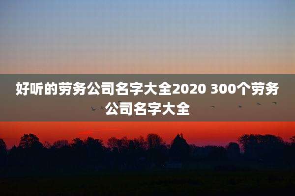 好听的劳务公司名字大全2020 300个劳务公司名字大全