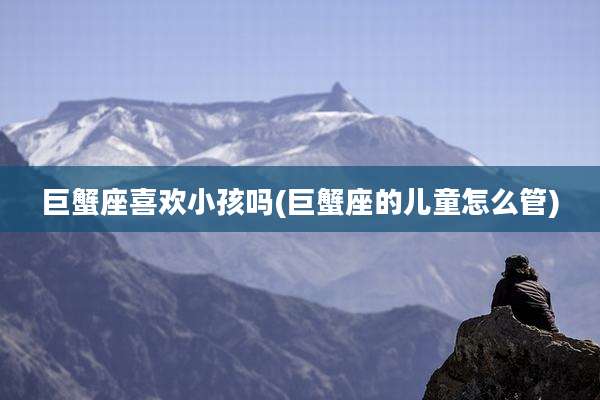 巨蟹座喜欢小孩吗(巨蟹座的儿童怎么管)