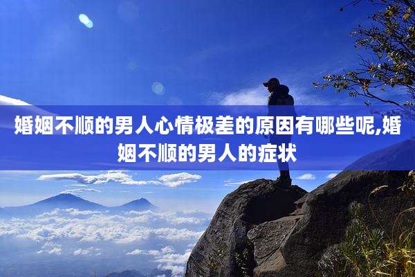 婚姻不顺的男人心情极差的原因有哪些呢,婚姻不顺的男人的症状
