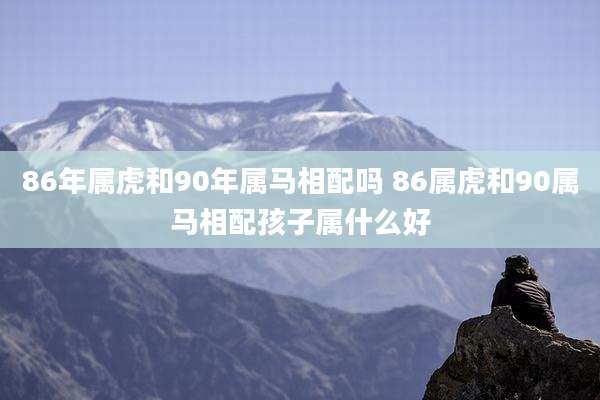 86年属虎和90年属马相配吗 86属虎和90属马相配孩子属什么好