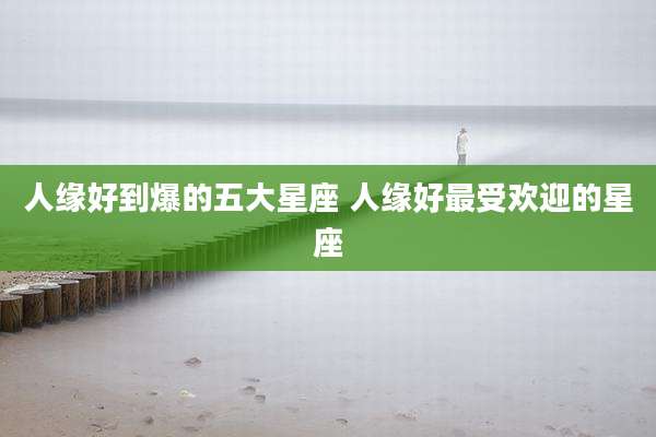 人缘好到爆的五大星座 人缘好最受欢迎的星座