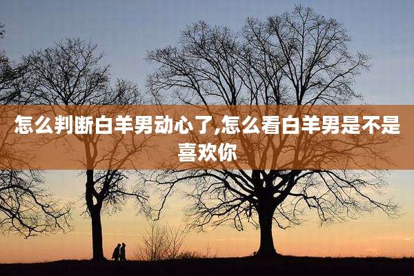 怎么判断白羊男动心了,怎么看白羊男是不是喜欢你