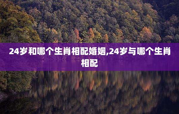 24岁和哪个生肖相配婚姻,24岁与哪个生肖相配