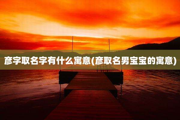 彦字取名字有什么寓意(彦取名男宝宝的寓意)