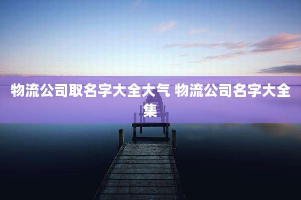 物流公司取名字大全大气 物流公司名字大全集