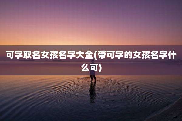 可字取名女孩名字大全(带可字的女孩名字什么可)