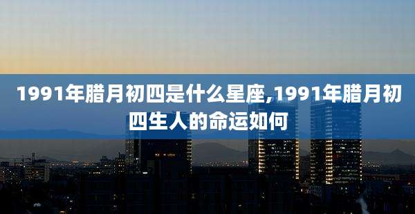 1991年腊月初四是什么星座,1991年腊月初四生人的命运如何