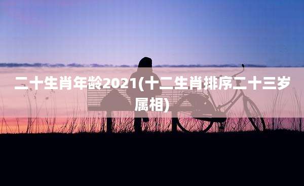 二十生肖年龄2021(十二生肖排序二十三岁属相)