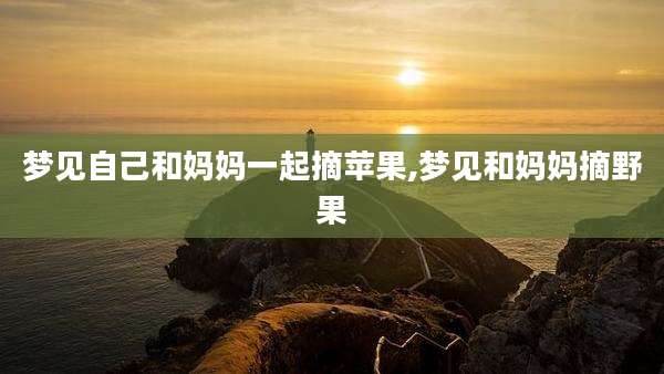 梦见自己和妈妈一起摘苹果,梦见和妈妈摘野果