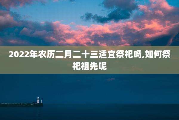 2022年农历二月二十三适宜祭祀吗,如何祭祀祖先呢
