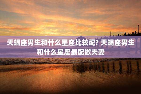 天蝎座男生和什么星座比较配? 天蝎座男生和什么星座最配做夫妻