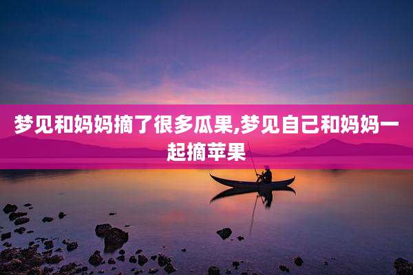 梦见和妈妈摘了很多瓜果,梦见自己和妈妈一起摘苹果