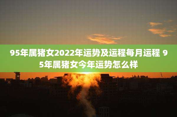 95年属猪女2022年运势及运程每月运程 95年属猪女今年运势怎么样