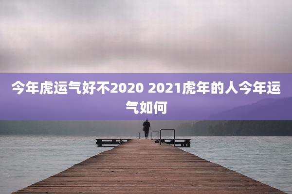 今年虎运气好不2020 2021虎年的人今年运气如何