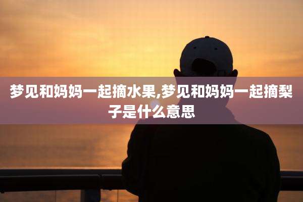 梦见和妈妈一起摘水果,梦见和妈妈一起摘梨子是什么意思