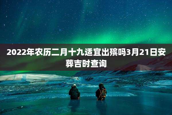 2022年农历二月十九适宜出殡吗3月21日安葬吉时查询