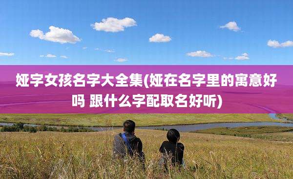 娅字女孩名字大全集(娅在名字里的寓意好吗 跟什么字配取名好听)