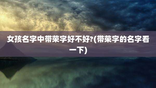 女孩名字中带荣字好不好?(带荣字的名字看一下)