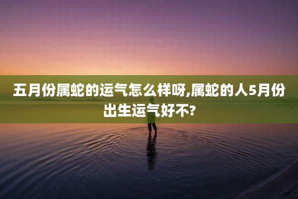五月份属蛇的运气怎么样呀,属蛇的人5月份出生运气好不?