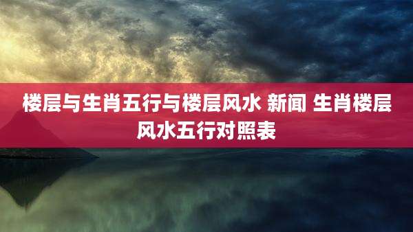 楼层与生肖五行与楼层风水 新闻 生肖楼层风水五行对照表