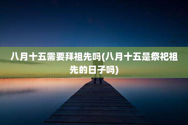 八月十五需要拜祖先吗(八月十五是祭祀祖先的日子吗)