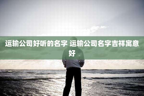 运输公司好听的名字 运输公司名字吉祥寓意好