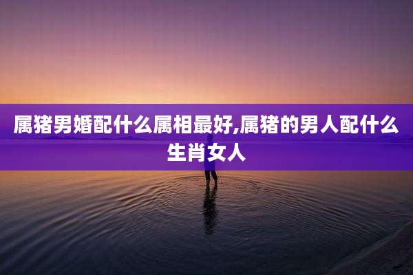 属猪男婚配什么属相最好,属猪的男人配什么生肖女人