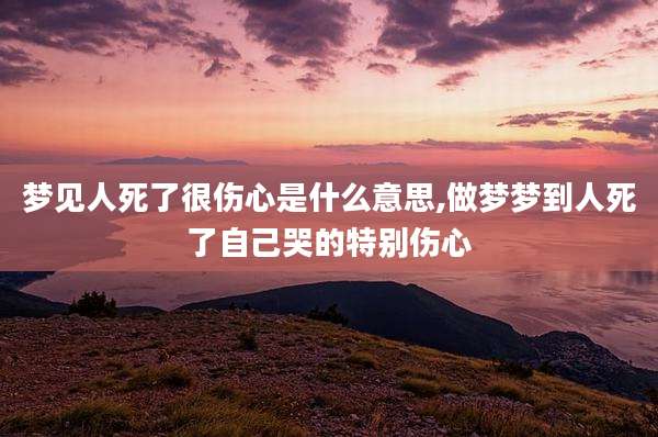 梦见人死了很伤心是什么意思,做梦梦到人死了自己哭的特别伤心