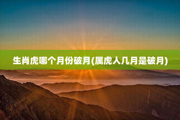 生肖虎哪个月份破月(属虎人几月是破月)