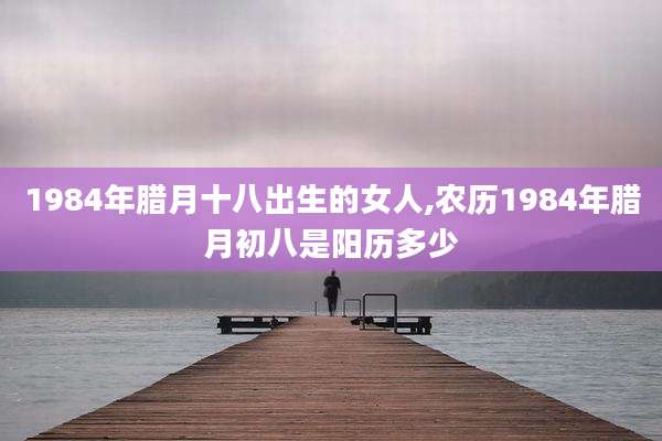 1984年腊月十八出生的女人,农历1984年腊月初八是阳历多少