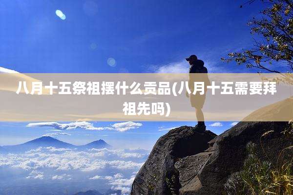 八月十五祭祖摆什么贡品(八月十五需要拜祖先吗)
