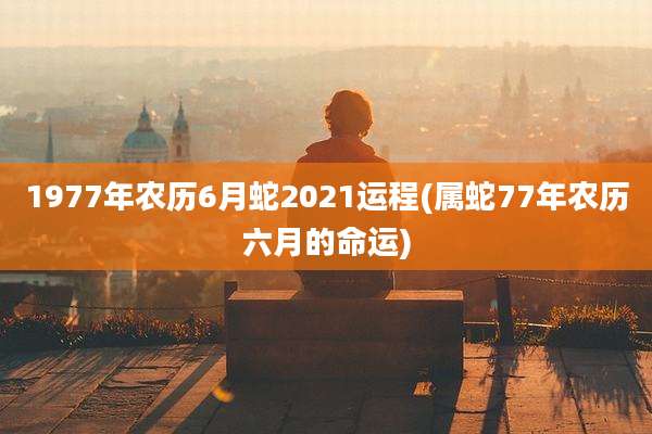 1977年农历6月蛇2021运程(属蛇77年农历六月的命运)