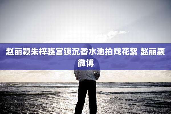 赵丽颖朱梓骁宫锁沉香水池拍戏花絮 赵丽颖微博