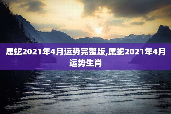 属蛇2021年4月运势完整版,属蛇2021年4月运势生肖