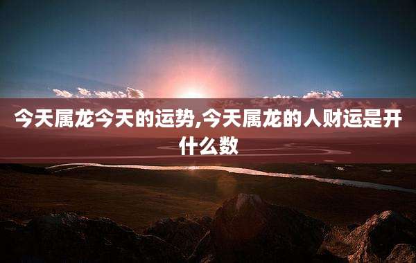 今天属龙今天的运势,今天属龙的人财运是开什么数