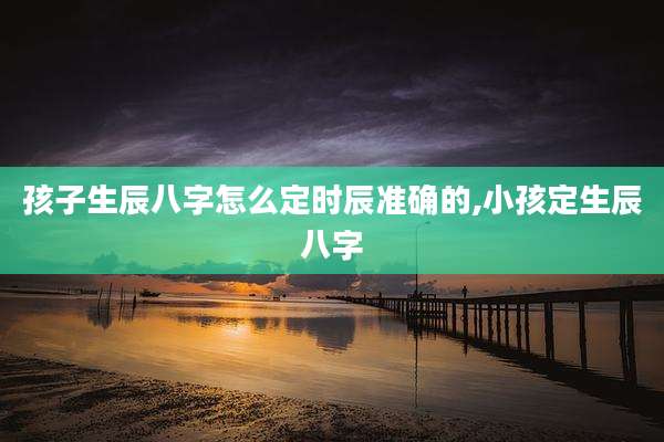 孩子生辰八字怎么定时辰准确的,小孩定生辰八字