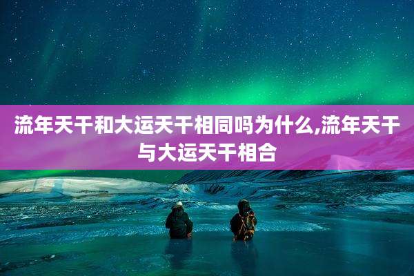 流年天干和大运天干相同吗为什么,流年天干与大运天干相合