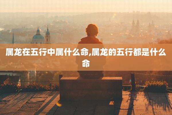 属龙在五行中属什么命,属龙的五行都是什么命