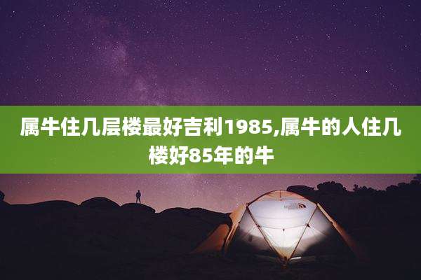 属牛住几层楼最好吉利1985,属牛的人住几楼好85年的牛
