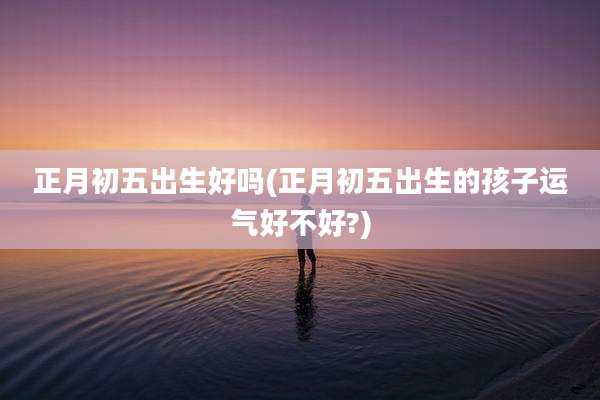 正月初五出生好吗(正月初五出生的孩子运气好不好?)