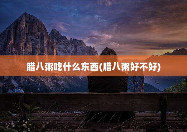 腊八粥吃什么东西(腊八粥好不好)