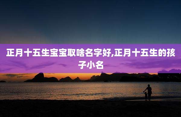 正月十五生宝宝取啥名字好,正月十五生的孩子小名