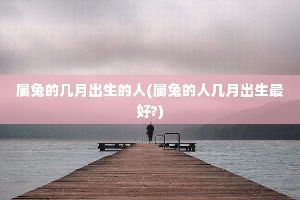 属兔的几月出生的人(属兔的人几月出生最好?)