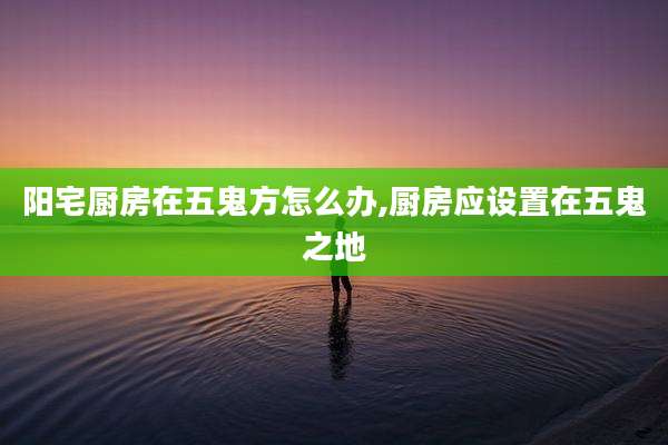 阳宅厨房在五鬼方怎么办,厨房应设置在五鬼之地