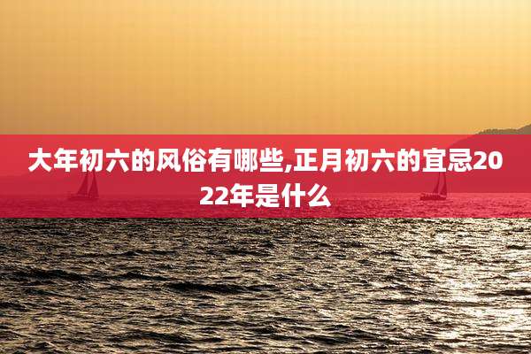 大年初六的风俗有哪些,正月初六的宜忌2022年是什么