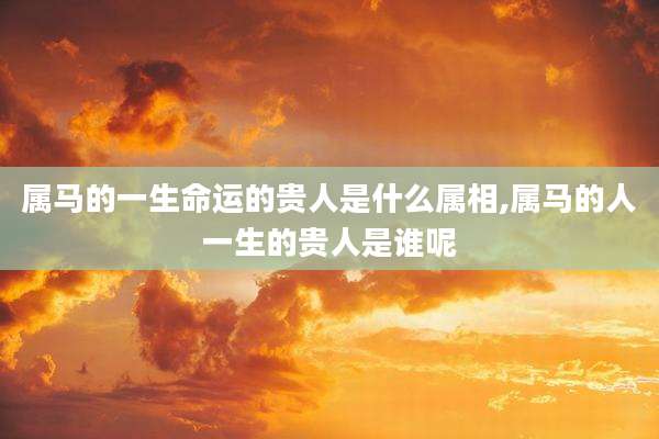 属马的一生命运的贵人是什么属相,属马的人一生的贵人是谁呢
