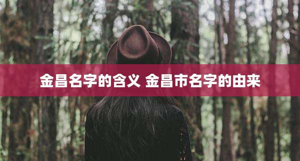 金昌名字的含义 金昌市名字的由来